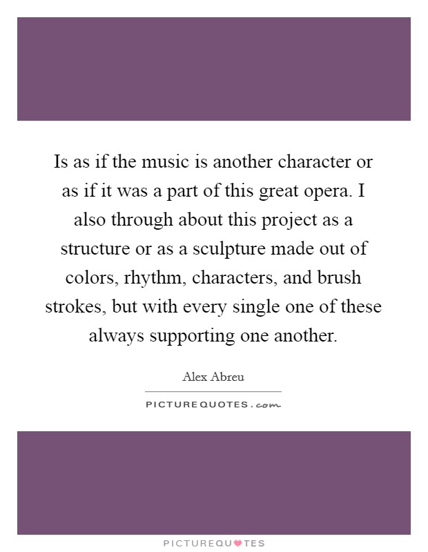 Is as if the music is another character or as if it was a part of this great opera. I also through about this project as a structure or as a sculpture made out of colors, rhythm, characters, and brush strokes, but with every single one of these always supporting one another. Picture Quote #1