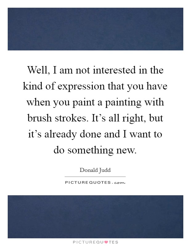 Well, I am not interested in the kind of expression that you have when you paint a painting with brush strokes. It's all right, but it's already done and I want to do something new. Picture Quote #1