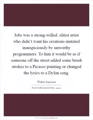 Jobs was a strong-willed, elitist artist who didn’t want his creations mutated inauspiciously by unworthy programmers. To him it would be as if someone off the street added some brush strokes to a Picasso painting or changed the lyrics to a Dylan song Picture Quote #1