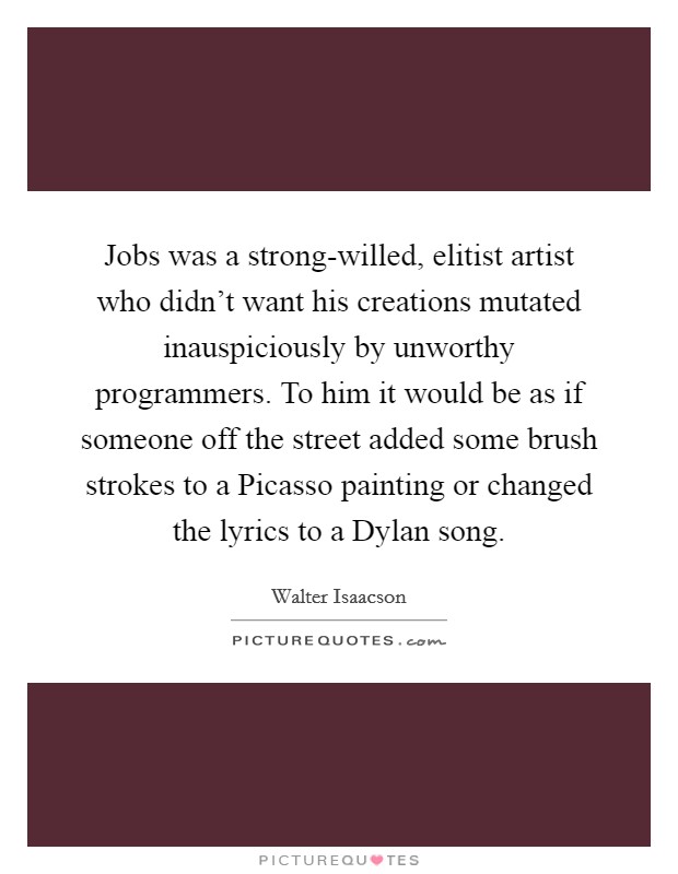Jobs was a strong-willed, elitist artist who didn't want his creations mutated inauspiciously by unworthy programmers. To him it would be as if someone off the street added some brush strokes to a Picasso painting or changed the lyrics to a Dylan song. Picture Quote #1