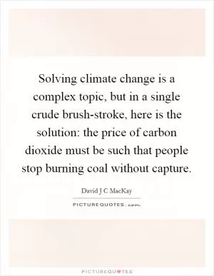Solving climate change is a complex topic, but in a single crude brush-stroke, here is the solution: the price of carbon dioxide must be such that people stop burning coal without capture Picture Quote #1