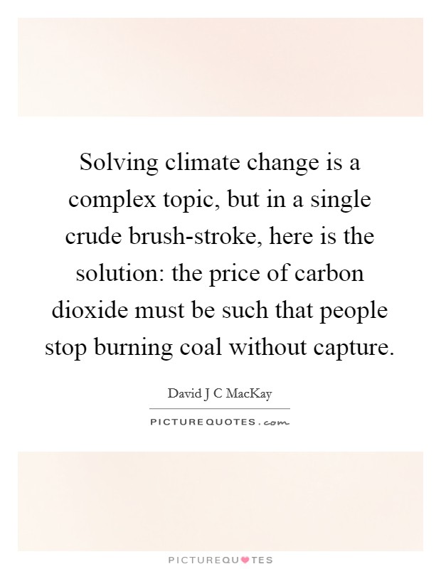 Solving climate change is a complex topic, but in a single crude brush-stroke, here is the solution: the price of carbon dioxide must be such that people stop burning coal without capture. Picture Quote #1