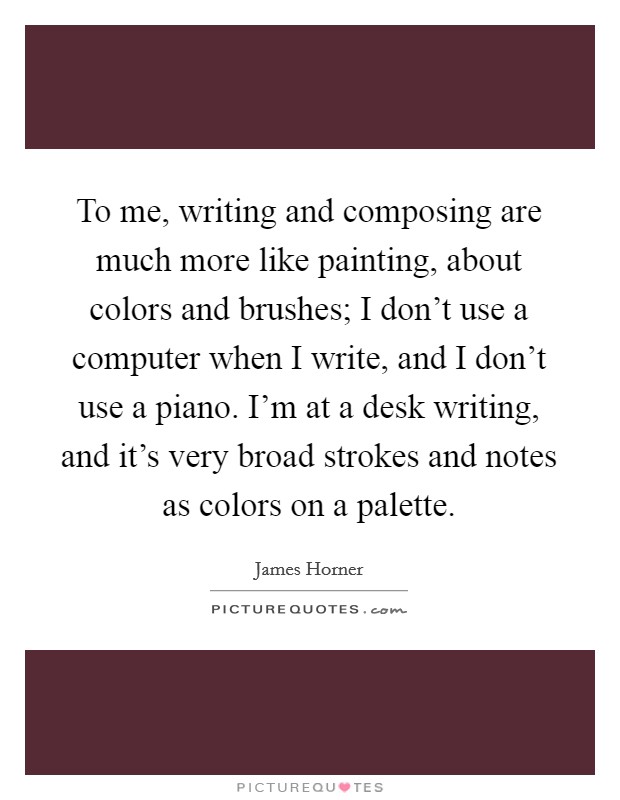 To me, writing and composing are much more like painting, about colors and brushes; I don't use a computer when I write, and I don't use a piano. I'm at a desk writing, and it's very broad strokes and notes as colors on a palette. Picture Quote #1
