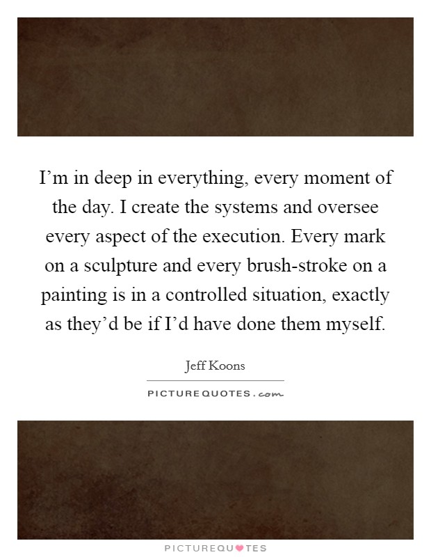 I'm in deep in everything, every moment of the day. I create the systems and oversee every aspect of the execution. Every mark on a sculpture and every brush-stroke on a painting is in a controlled situation, exactly as they'd be if I'd have done them myself. Picture Quote #1