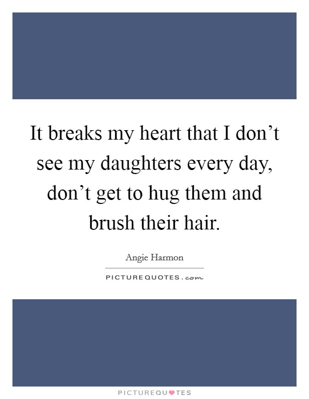 It breaks my heart that I don't see my daughters every day, don't get to hug them and brush their hair. Picture Quote #1