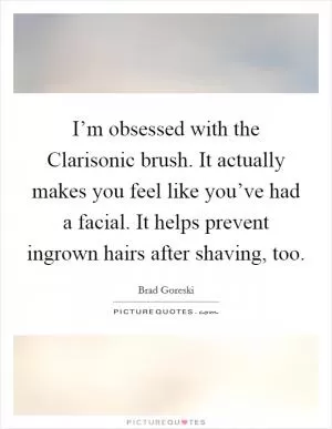 I’m obsessed with the Clarisonic brush. It actually makes you feel like you’ve had a facial. It helps prevent ingrown hairs after shaving, too Picture Quote #1