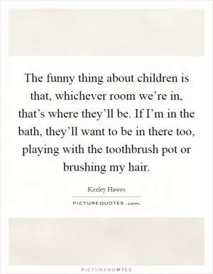 The funny thing about children is that, whichever room we’re in, that’s where they’ll be. If I’m in the bath, they’ll want to be in there too, playing with the toothbrush pot or brushing my hair Picture Quote #1