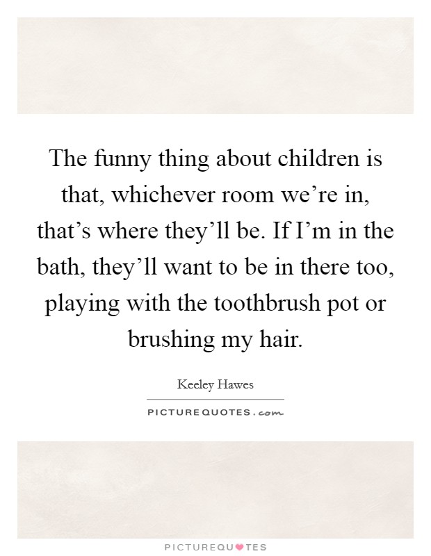 The funny thing about children is that, whichever room we're in, that's where they'll be. If I'm in the bath, they'll want to be in there too, playing with the toothbrush pot or brushing my hair. Picture Quote #1