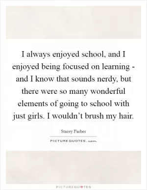 I always enjoyed school, and I enjoyed being focused on learning - and I know that sounds nerdy, but there were so many wonderful elements of going to school with just girls. I wouldn’t brush my hair Picture Quote #1