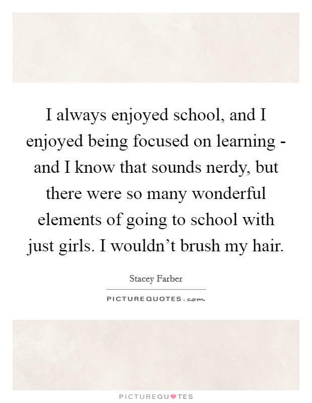 I always enjoyed school, and I enjoyed being focused on learning - and I know that sounds nerdy, but there were so many wonderful elements of going to school with just girls. I wouldn't brush my hair. Picture Quote #1