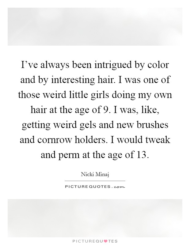 I've always been intrigued by color and by interesting hair. I was one of those weird little girls doing my own hair at the age of 9. I was, like, getting weird gels and new brushes and cornrow holders. I would tweak and perm at the age of 13. Picture Quote #1