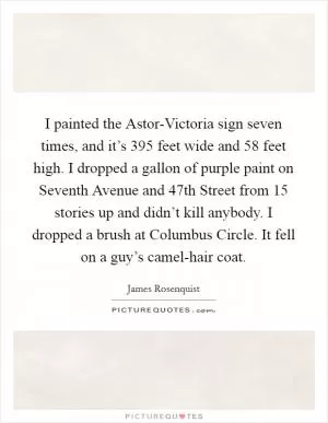 I painted the Astor-Victoria sign seven times, and it’s 395 feet wide and 58 feet high. I dropped a gallon of purple paint on Seventh Avenue and 47th Street from 15 stories up and didn’t kill anybody. I dropped a brush at Columbus Circle. It fell on a guy’s camel-hair coat Picture Quote #1