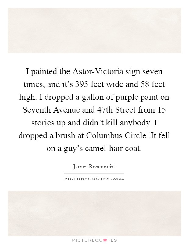 I painted the Astor-Victoria sign seven times, and it's 395 feet wide and 58 feet high. I dropped a gallon of purple paint on Seventh Avenue and 47th Street from 15 stories up and didn't kill anybody. I dropped a brush at Columbus Circle. It fell on a guy's camel-hair coat. Picture Quote #1