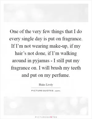 One of the very few things that I do every single day is put on fragrance. If I’m not wearing make-up, if my hair’s not done, if I’m walking around in pyjamas - I still put my fragrance on. I will brush my teeth and put on my perfume Picture Quote #1