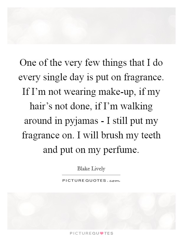 One of the very few things that I do every single day is put on fragrance. If I'm not wearing make-up, if my hair's not done, if I'm walking around in pyjamas - I still put my fragrance on. I will brush my teeth and put on my perfume. Picture Quote #1