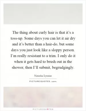 The thing about curly hair is that it’s a toss-up. Some days you can let it air dry and it’s better than a hair-do, but some days you just look like a sloppy person. I’m really resistant to a trim. I only do it when it gets hard to brush out in the shower, then I’ll submit, begrudgingly Picture Quote #1