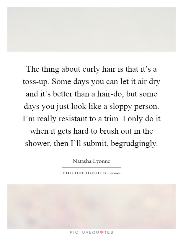 The thing about curly hair is that it's a toss-up. Some days you can let it air dry and it's better than a hair-do, but some days you just look like a sloppy person. I'm really resistant to a trim. I only do it when it gets hard to brush out in the shower, then I'll submit, begrudgingly. Picture Quote #1