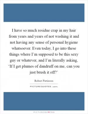 I have so much residue crap in my hair from years and years of not washing it and not having any sense of personal hygiene whatsoever. Even today, I go into these things where I’m supposed to be this sexy guy or whatever, and I’m literally asking, ‘If I get plumes of dandruff on me, can you just brush it off?’ Picture Quote #1