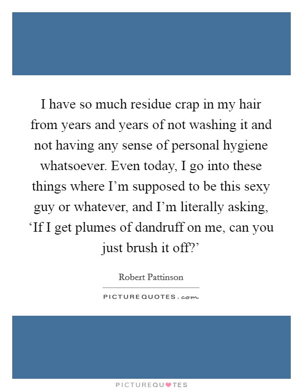 I have so much residue crap in my hair from years and years of not washing it and not having any sense of personal hygiene whatsoever. Even today, I go into these things where I'm supposed to be this sexy guy or whatever, and I'm literally asking, ‘If I get plumes of dandruff on me, can you just brush it off?' Picture Quote #1