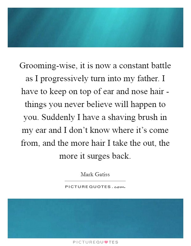 Grooming-wise, it is now a constant battle as I progressively turn into my father. I have to keep on top of ear and nose hair - things you never believe will happen to you. Suddenly I have a shaving brush in my ear and I don't know where it's come from, and the more hair I take the out, the more it surges back. Picture Quote #1