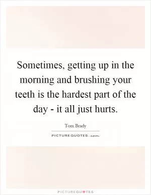 Sometimes, getting up in the morning and brushing your teeth is the hardest part of the day - it all just hurts Picture Quote #1