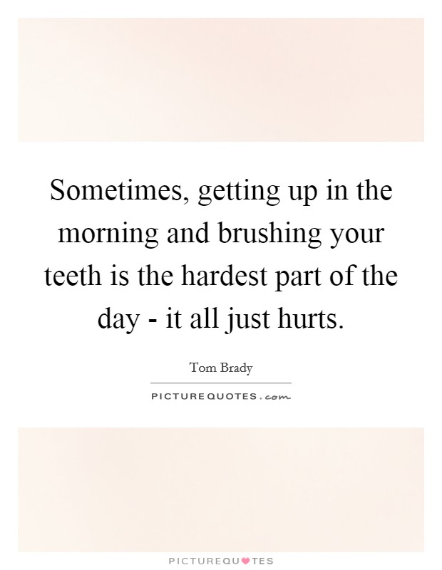 Sometimes, getting up in the morning and brushing your teeth is the hardest part of the day - it all just hurts. Picture Quote #1