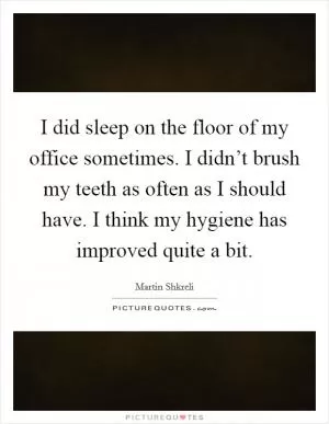 I did sleep on the floor of my office sometimes. I didn’t brush my teeth as often as I should have. I think my hygiene has improved quite a bit Picture Quote #1