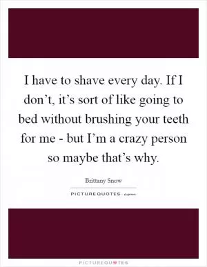 I have to shave every day. If I don’t, it’s sort of like going to bed without brushing your teeth for me - but I’m a crazy person so maybe that’s why Picture Quote #1