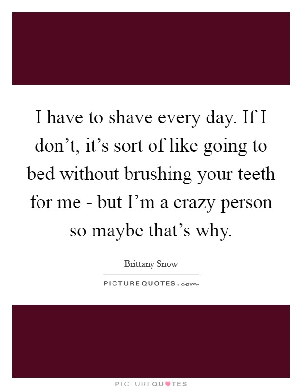 I have to shave every day. If I don't, it's sort of like going to bed without brushing your teeth for me - but I'm a crazy person so maybe that's why. Picture Quote #1
