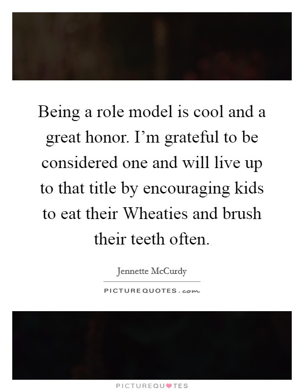 Being a role model is cool and a great honor. I'm grateful to be considered one and will live up to that title by encouraging kids to eat their Wheaties and brush their teeth often. Picture Quote #1