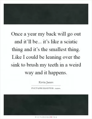 Once a year my back will go out and it’ll be... it’s like a sciatic thing and it’s the smallest thing. Like I could be leaning over the sink to brush my teeth in a weird way and it happens Picture Quote #1