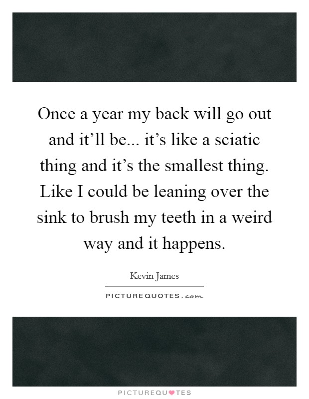 Once a year my back will go out and it'll be... it's like a sciatic thing and it's the smallest thing. Like I could be leaning over the sink to brush my teeth in a weird way and it happens. Picture Quote #1