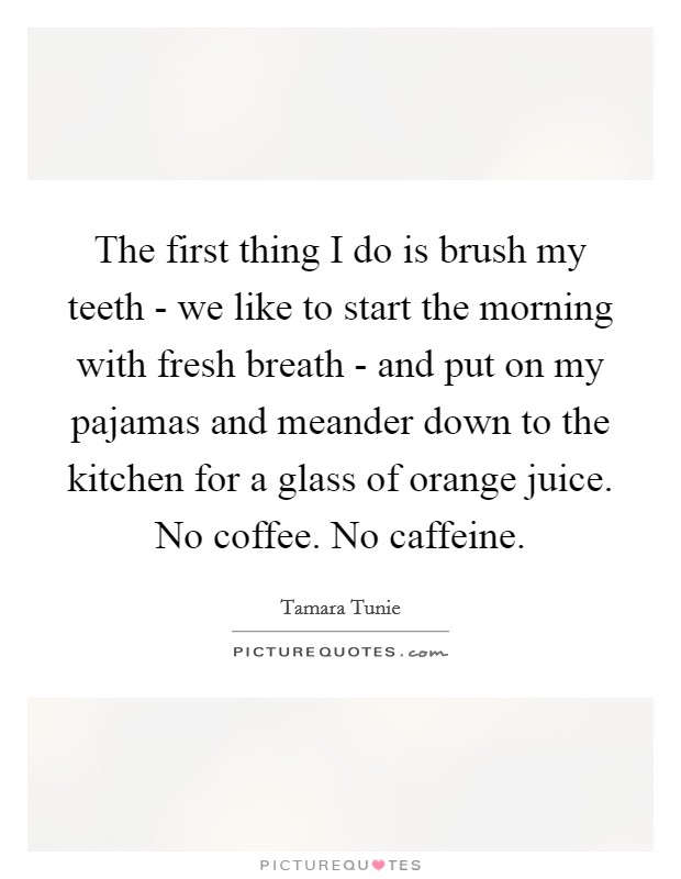 The first thing I do is brush my teeth - we like to start the morning with fresh breath - and put on my pajamas and meander down to the kitchen for a glass of orange juice. No coffee. No caffeine Picture Quote #1