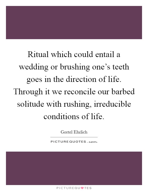 Ritual which could entail a wedding or brushing one's teeth goes in the direction of life. Through it we reconcile our barbed solitude with rushing, irreducible conditions of life. Picture Quote #1