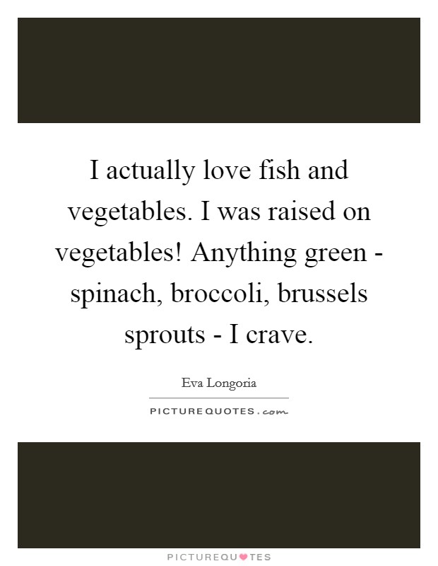I actually love fish and vegetables. I was raised on vegetables! Anything green - spinach, broccoli, brussels sprouts - I crave. Picture Quote #1