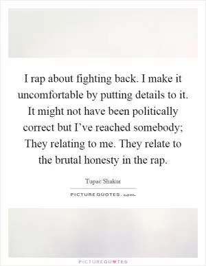 I rap about fighting back. I make it uncomfortable by putting details to it. It might not have been politically correct but I’ve reached somebody; They relating to me. They relate to the brutal honesty in the rap Picture Quote #1