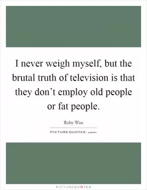 I never weigh myself, but the brutal truth of television is that they don’t employ old people or fat people Picture Quote #1