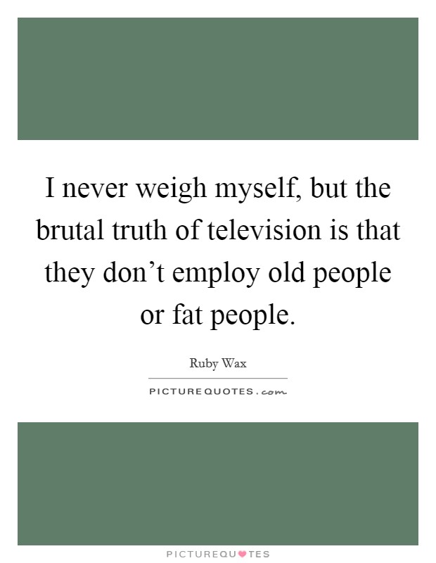 I never weigh myself, but the brutal truth of television is that they don't employ old people or fat people. Picture Quote #1