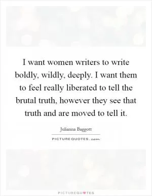 I want women writers to write boldly, wildly, deeply. I want them to feel really liberated to tell the brutal truth, however they see that truth and are moved to tell it Picture Quote #1