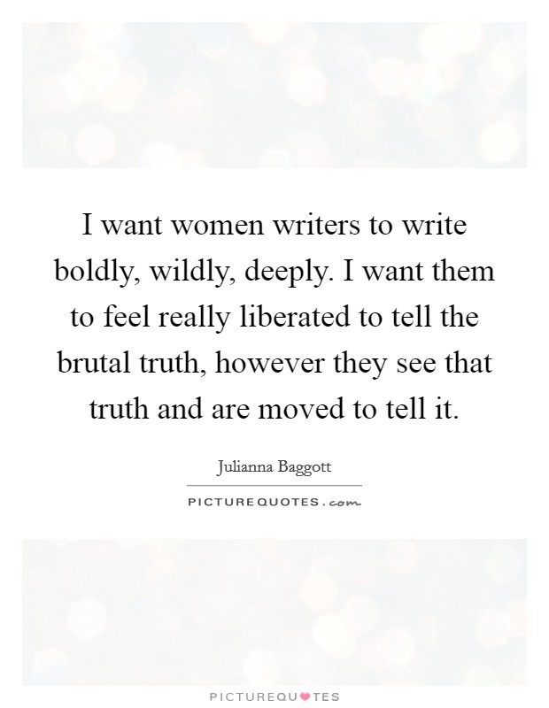 I want women writers to write boldly, wildly, deeply. I want them to feel really liberated to tell the brutal truth, however they see that truth and are moved to tell it. Picture Quote #1