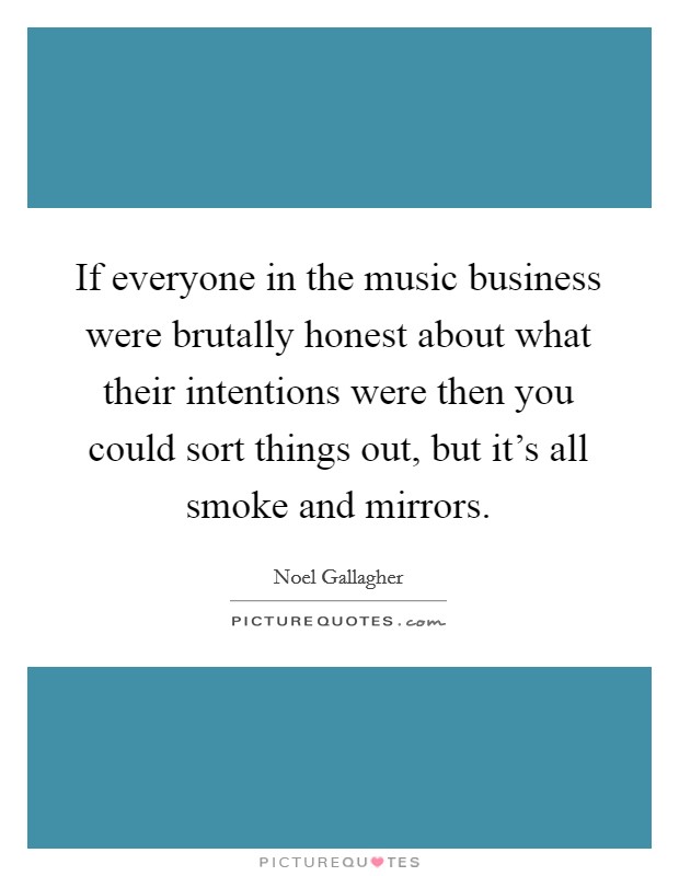 If everyone in the music business were brutally honest about what their intentions were then you could sort things out, but it's all smoke and mirrors. Picture Quote #1
