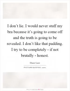 I don’t lie. I would never stuff my bra because it’s going to come off and the truth is going to be revealed. I don’t like that padding. I try to be completely - if not brutally - honest Picture Quote #1