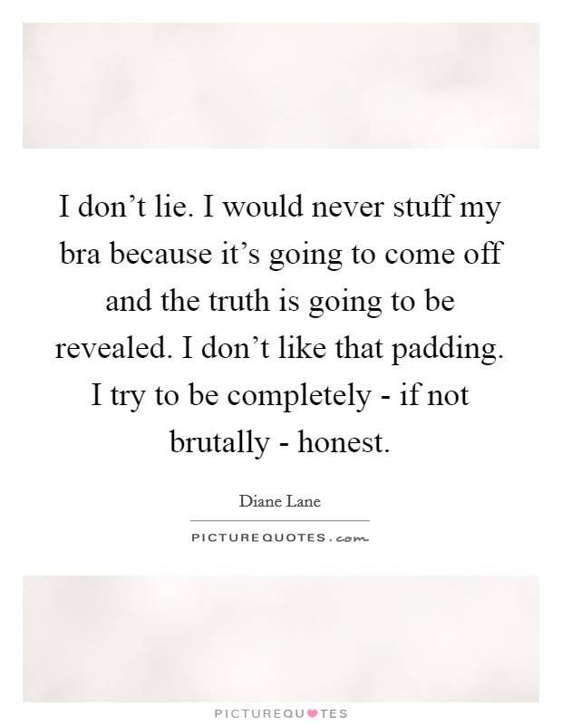 I don't lie. I would never stuff my bra because it's going to come off and the truth is going to be revealed. I don't like that padding. I try to be completely - if not brutally - honest. Picture Quote #1