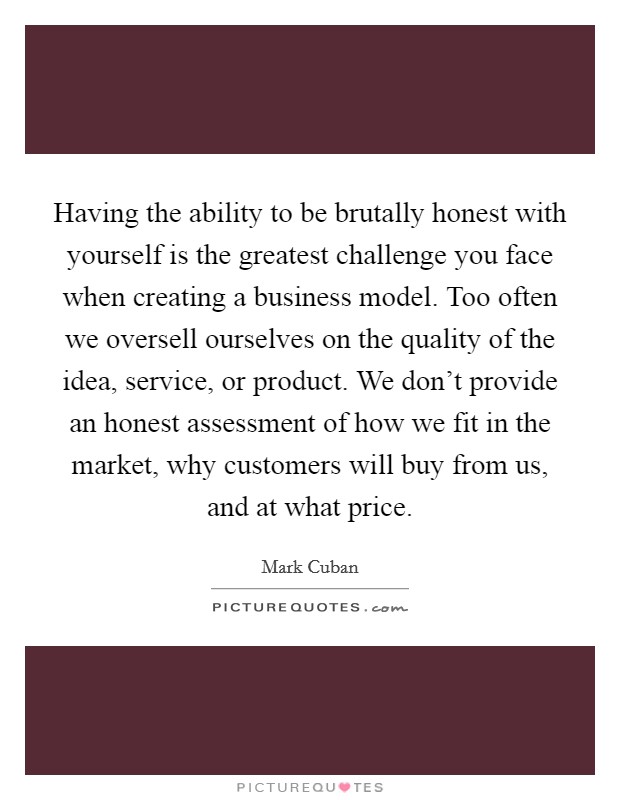Having the ability to be brutally honest with yourself is the greatest challenge you face when creating a business model. Too often we oversell ourselves on the quality of the idea, service, or product. We don't provide an honest assessment of how we fit in the market, why customers will buy from us, and at what price. Picture Quote #1