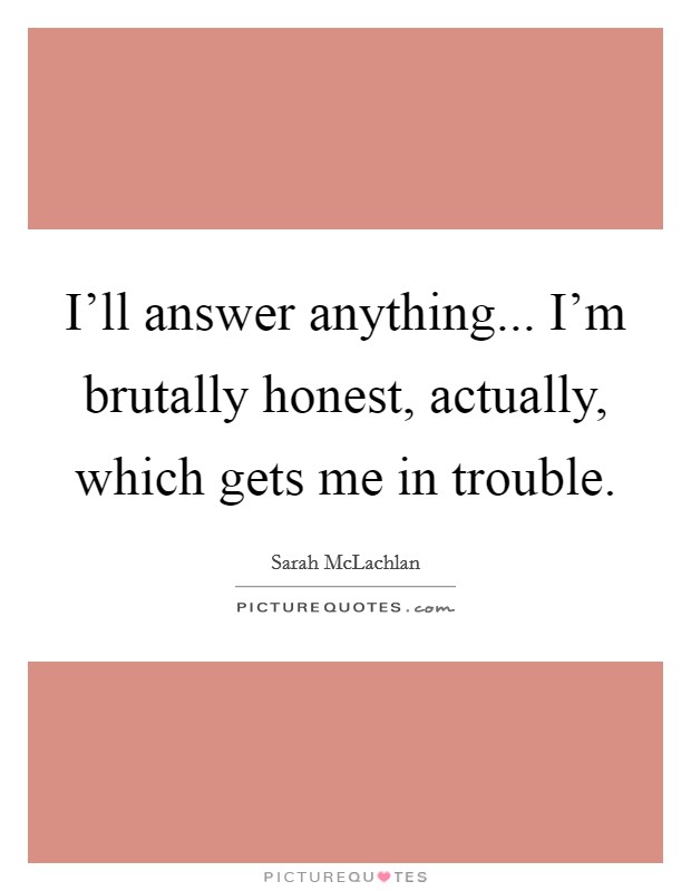 I'll answer anything... I'm brutally honest, actually, which gets me in trouble. Picture Quote #1