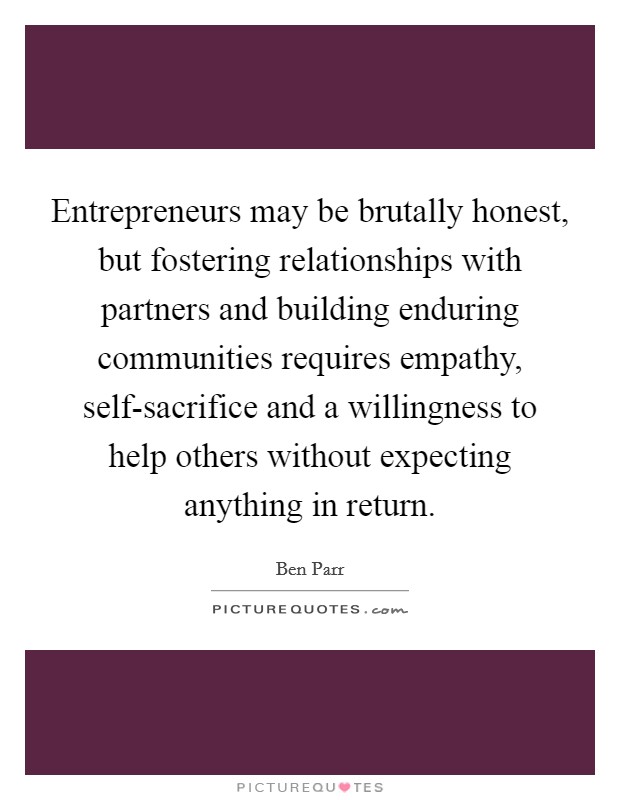 Entrepreneurs may be brutally honest, but fostering relationships with partners and building enduring communities requires empathy, self-sacrifice and a willingness to help others without expecting anything in return. Picture Quote #1