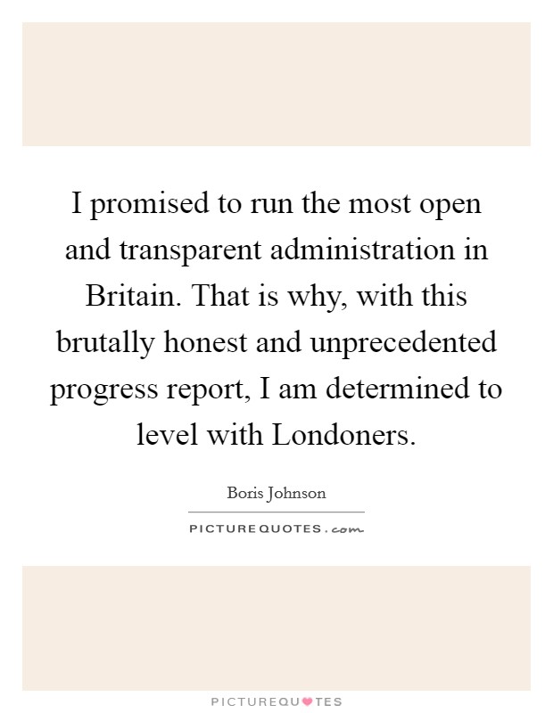 I promised to run the most open and transparent administration in Britain. That is why, with this brutally honest and unprecedented progress report, I am determined to level with Londoners. Picture Quote #1