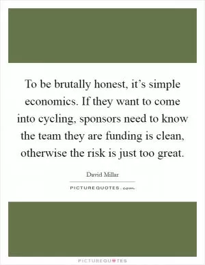 To be brutally honest, it’s simple economics. If they want to come into cycling, sponsors need to know the team they are funding is clean, otherwise the risk is just too great Picture Quote #1
