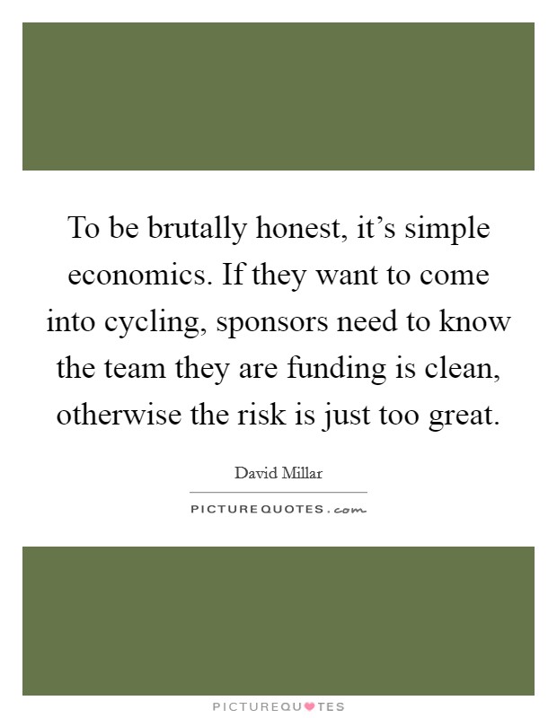To be brutally honest, it's simple economics. If they want to come into cycling, sponsors need to know the team they are funding is clean, otherwise the risk is just too great. Picture Quote #1
