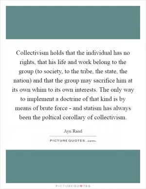 Collectivism holds that the individual has no rights, that his life and work belong to the group (to society, to the tribe, the state, the nation) and that the group may sacrifice him at its own whim to its own interests. The only way to implement a doctrine of that kind is by means of brute force - and statism has always been the poltical corollary of collectivism Picture Quote #1